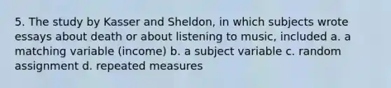 5. The study by Kasser and Sheldon, in which subjects wrote essays about death or about listening to music, included a. a matching variable (income) b. a subject variable c. random assignment d. repeated measures