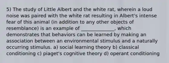 5) The study of Little Albert and the white rat, wherein a loud noise was paired with the white rat resulting in Albert's intense fear of this animal (in addition to any other objects of resemblance) is an example of ______________, which demonstrates that behaviors can be learned by making an association between an environmental stimulus and a naturally occurring stimulus. a) social learning theory b) classical conditioning c) piaget's cognitive theory d) operant conditioning