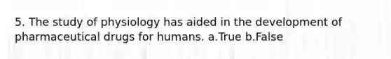 5. The study of physiology has aided in the development of pharmaceutical drugs for humans. a.True b.False