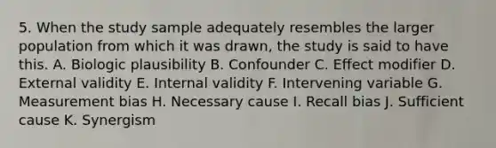 5. When the study sample adequately resembles the larger population from which it was drawn, the study is said to have this. A. Biologic plausibility B. Confounder C. Effect modifier D. External validity E. Internal validity F. Intervening variable G. Measurement bias H. Necessary cause I. Recall bias J. Sufficient cause K. Synergism