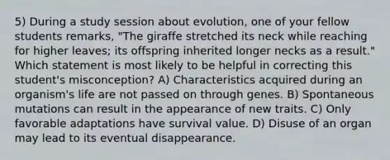 5) During a study session about evolution, one of your fellow students remarks, "The giraffe stretched its neck while reaching for higher leaves; its offspring inherited longer necks as a result." Which statement is most likely to be helpful in correcting this student's misconception? A) Characteristics acquired during an organism's life are not passed on through genes. B) Spontaneous mutations can result in the appearance of new traits. C) Only favorable adaptations have survival value. D) Disuse of an organ may lead to its eventual disappearance.