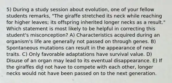 5) During a study session about evolution, one of your fellow students remarks, "The giraffe stretched its neck while reaching for higher leaves; its offspring inherited longer necks as a result." Which statement is most likely to be helpful in correcting this student's misconception? A) Characteristics acquired during an organism's life are generally not passed on through genes. B) Spontaneous mutations can result in the appearance of new traits. C) Only favorable adaptations have survival value. D) Disuse of an organ may lead to its eventual disappearance. E) If the giraffes did not have to compete with each other, longer necks would not have been passed on to the next generation.