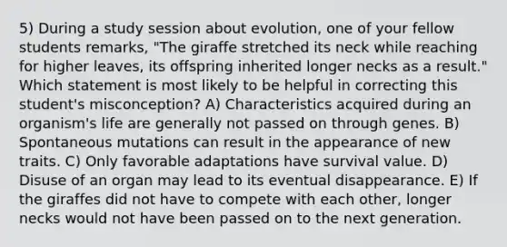 5) During a study session about evolution, one of your fellow students remarks, "The giraffe stretched its neck while reaching for higher leaves, its offspring inherited longer necks as a result." Which statement is most likely to be helpful in correcting this student's misconception? A) Characteristics acquired during an organism's life are generally not passed on through genes. B) Spontaneous mutations can result in the appearance of new traits. C) Only favorable adaptations have survival value. D) Disuse of an organ may lead to its eventual disappearance. E) If the giraffes did not have to compete with each other, longer necks would not have been passed on to the next generation.