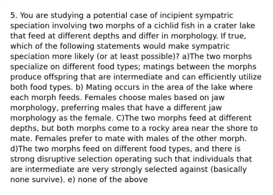 5. You are studying a potential case of incipient sympatric speciation involving two morphs of a cichlid fish in a crater lake that feed at different depths and differ in morphology. If true, which of the following statements would make sympatric speciation more likely (or at least possible)? a)The two morphs specialize on different food types; matings between the morphs produce offspring that are intermediate and can efficiently utilize both food types. b) Mating occurs in the area of the lake where each morph feeds. Females choose males based on jaw morphology, preferring males that have a different jaw morphology as the female. C)The two morphs feed at different depths, but both morphs come to a rocky area near the shore to mate. Females prefer to mate with males of the other morph. d)The two morphs feed on different food types, and there is strong disruptive selection operating such that individuals that are intermediate are very strongly selected against (basically none survive). e) none of the above