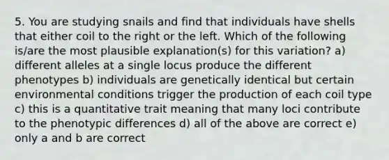 5. You are studying snails and find that individuals have shells that either coil to the right or the left. Which of the following is/are the most plausible explanation(s) for this variation? a) different alleles at a single locus produce the different phenotypes b) individuals are genetically identical but certain environmental conditions trigger the production of each coil type c) this is a quantitative trait meaning that many loci contribute to the phenotypic differences d) all of the above are correct e) only a and b are correct