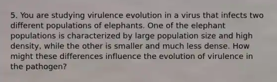 5. You are studying virulence evolution in a virus that infects two different populations of elephants. One of the elephant populations is characterized by large population size and high density, while the other is smaller and much less dense. How might these differences influence the evolution of virulence in the pathogen?