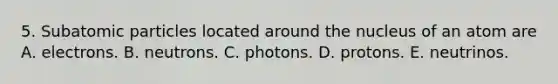 5. Subatomic particles located around the nucleus of an atom are A. electrons. B. neutrons. C. photons. D. protons. E. neutrinos.