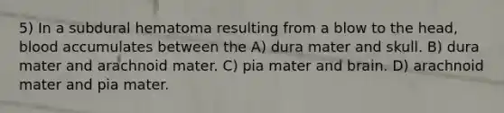 5) In a subdural hematoma resulting from a blow to the head, blood accumulates between the A) dura mater and skull. B) dura mater and arachnoid mater. C) pia mater and brain. D) arachnoid mater and pia mater.