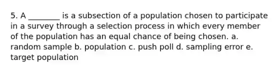 5. A ________ is a subsection of a population chosen to participate in a survey through a selection process in which every member of the population has an equal chance of being chosen. a. random sample b. population c. push poll d. sampling error e. target population