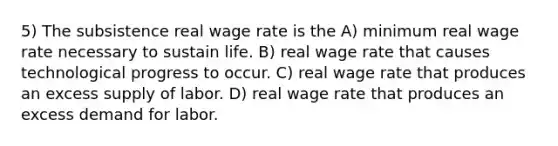 5) The subsistence real wage rate is the A) minimum real wage rate necessary to sustain life. B) real wage rate that causes technological progress to occur. C) real wage rate that produces an excess supply of labor. D) real wage rate that produces an excess demand for labor.