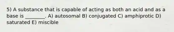 5) A substance that is capable of acting as both an acid and as a base is ________. A) autosomal B) conjugated C) amphiprotic D) saturated E) miscible