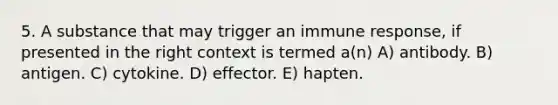 5. A substance that may trigger an immune response, if presented in the right context is termed a(n) A) antibody. B) antigen. C) cytokine. D) effector. E) hapten.