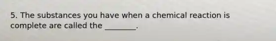 5. The substances you have when a chemical reaction is complete are called the ________.