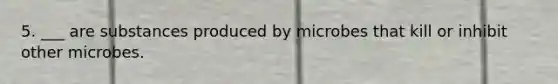 5. ___ are substances produced by microbes that kill or inhibit other microbes.