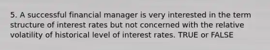 5. A successful financial manager is very interested in the term structure of interest rates but not concerned with the relative volatility of historical level of interest rates. TRUE or FALSE