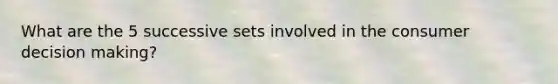 What are the 5 successive sets involved in the consumer decision making?
