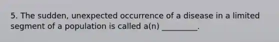 5. The sudden, unexpected occurrence of a disease in a limited segment of a population is called a(n) _________.