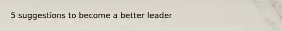 5 suggestions to become a better leader