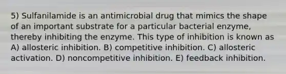 5) Sulfanilamide is an antimicrobial drug that mimics the shape of an important substrate for a particular bacterial enzyme, thereby inhibiting the enzyme. This type of inhibition is known as A) allosteric inhibition. B) competitive inhibition. C) allosteric activation. D) noncompetitive inhibition. E) feedback inhibition.