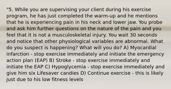 "5. While you are supervising your client during his exercise program, he has just completed the warm-up and he mentions that he is experiencing pain in his neck and lower jaw. You probe and ask him further questions on the nature of the pain and you feel that it is not a musculoskeletal injury. You wait 30 seconds and notice that other physiological variables are abnormal. What do you suspect is happening? What will you do? A) Myocardial infarction - stop exercise immediately and initiate the emergency action plan (EAP) B) Stroke - stop exercise immediately and initiate the EAP C) Hypoglycemia - stop exercise immediately and give him six Lifesaver candies D) Continue exercise - this is likely just due to his low fitness levels