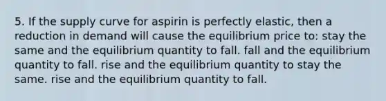 5. If the supply curve for aspirin is perfectly elastic, then a reduction in demand will cause the equilibrium price to: stay the same and the equilibrium quantity to fall. fall and the equilibrium quantity to fall. rise and the equilibrium quantity to stay the same. rise and the equilibrium quantity to fall.