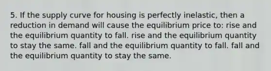 5. If the supply curve for housing is perfectly inelastic, then a reduction in demand will cause the equilibrium price to: rise and the equilibrium quantity to fall. rise and the equilibrium quantity to stay the same. fall and the equilibrium quantity to fall. fall and the equilibrium quantity to stay the same.