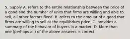 5. Supply A. refers to the entire relationship between the price of a good and the number of units that firms are willing and able to sell, all other factors fixed. B. refers to the amount of a good that firms are willing to sell at the equilibrium price. C. provides a summary of the behavior of buyers in a market. D. More than one (perhaps all) of the above answers is correct.