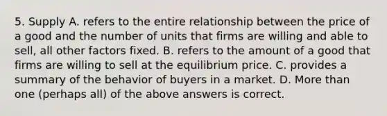 5. Supply A. refers to the entire relationship between the price of a good and the number of units that firms are willing and able to sell, all other factors fixed. B. refers to the amount of a good that firms are willing to sell at the equilibrium price. C. provides a summary of the behavior of buyers in a market. D. More than one (perhaps all) of the above answers is correct.