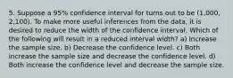 5. Suppose a 95% confidence interval for turns out to be (1,000, 2,100). To make more useful inferences from the data, it is desired to reduce the width of the confidence interval. Which of the following will result in a reduced interval width? a) Increase the sample size. b) Decrease the confidence level. c) Both increase the sample size and decrease the confidence level. d) Both increase the confidence level and decrease the sample size.