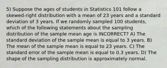 5) Suppose the ages of students in Statistics 101 follow a skewed-right distribution with a mean of 23 years and a standard deviation of 3 years. If we randomly sampled 100 students, which of the following statements about the sampling distribution of the sample mean age is INCORRECT? A) The standard deviation of the sample mean is equal to 3 years. B) The mean of the sample mean is equal to 23 years. C) The standard error of the sample mean is equal to 0.3 years. D) The shape of the sampling distribution is approximately normal.