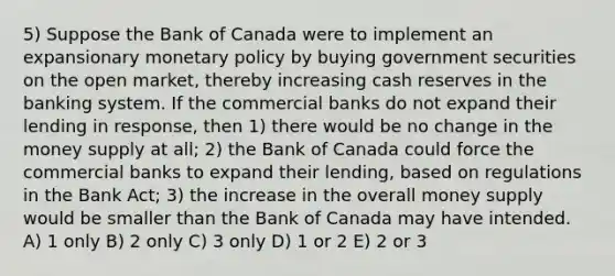 5) Suppose the Bank of Canada were to implement an expansionary monetary policy by buying government securities on the open market, thereby increasing cash reserves in the banking system. If the commercial banks do not expand their lending in response, then 1) there would be no change in the money supply at all; 2) the Bank of Canada could force the commercial banks to expand their lending, based on regulations in the Bank Act; 3) the increase in the overall money supply would be smaller than the Bank of Canada may have intended. A) 1 only B) 2 only C) 3 only D) 1 or 2 E) 2 or 3