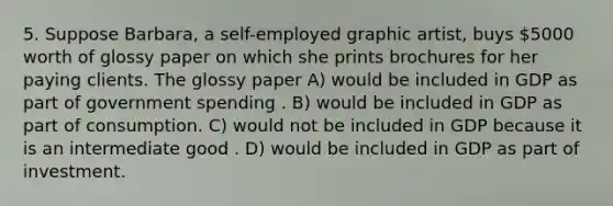 5. Suppose Barbara, a self-employed graphic artist, buys 5000 worth of glossy paper on which she prints brochures for her paying clients. The glossy paper A) would be included in GDP as part of government spending . B) would be included in GDP as part of consumption. C) would not be included in GDP because it is an intermediate good . D) would be included in GDP as part of investment.