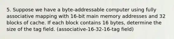 5. Suppose we have a byte-addressable computer using fully associative mapping with 16-bit main memory addresses and 32 blocks of cache. If each block contains 16 bytes, determine the size of the tag field. (associative-16-32-16-tag field)