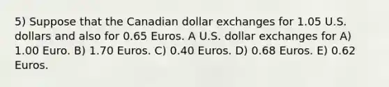 5) Suppose that the Canadian dollar exchanges for 1.05 U.S. dollars and also for 0.65 Euros. A U.S. dollar exchanges for A) 1.00 Euro. B) 1.70 Euros. C) 0.40 Euros. D) 0.68 Euros. E) 0.62 Euros.