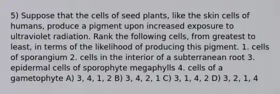 5) Suppose that the cells of seed plants, like the skin cells of humans, produce a pigment upon increased exposure to ultraviolet radiation. Rank the following cells, from greatest to least, in terms of the likelihood of producing this pigment. 1. cells of sporangium 2. cells in the interior of a subterranean root 3. epidermal cells of sporophyte megaphylls 4. cells of a gametophyte A) 3, 4, 1, 2 B) 3, 4, 2, 1 C) 3, 1, 4, 2 D) 3, 2, 1, 4