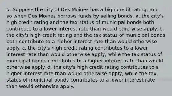 5. Suppose the city of Des Moines has a high credit rating, and so when Des Moines borrows funds by selling bonds, a. the city's high credit rating and the tax status of municipal bonds both contribute to a lower interest rate than would otherwise apply. b. the city's high credit rating and the tax status of municipal bonds both contribute to a higher interest rate than would otherwise apply. c. the city's high credit rating contributes to a lower interest rate than would otherwise apply, while the tax status of municipal bonds contributes to a higher interest rate than would otherwise apply. d. the city's high credit rating contributes to a higher interest rate than would otherwise apply, while the tax status of municipal bonds contributes to a lower interest rate than would otherwise apply.