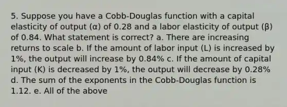 5. Suppose you have a Cobb-Douglas function with a capital elasticity of output (α) of 0.28 and a labor elasticity of output (β) of 0.84. What statement is correct? a. There are increasing returns to scale b. If the amount of labor input (L) is increased by 1%, the output will increase by 0.84% c. If the amount of capital input (K) is decreased by 1%, the output will decrease by 0.28% d. The sum of the exponents in the Cobb-Douglas function is 1.12. e. All of the above