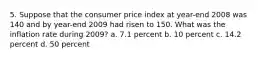 5. Suppose that the consumer price index at year-end 2008 was 140 and by year-end 2009 had risen to 150. What was the inflation rate during 2009? a. 7.1 percent b. 10 percent c. 14.2 percent d. 50 percent