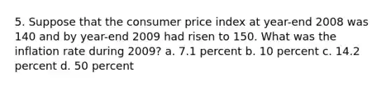 5. Suppose that the consumer price index at year-end 2008 was 140 and by year-end 2009 had risen to 150. What was the inflation rate during 2009? a. 7.1 percent b. 10 percent c. 14.2 percent d. 50 percent