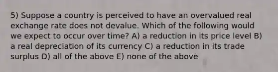 5) Suppose a country is perceived to have an overvalued real exchange rate does not devalue. Which of the following would we expect to occur over time? A) a reduction in its price level B) a real depreciation of its currency C) a reduction in its trade surplus D) all of the above E) none of the above