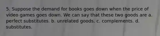 5. Suppose the demand for books goes down when the price of video games goes down. We can say that these two goods are a. perfect substitutes. b. unrelated goods. c. complements. d. substitutes.