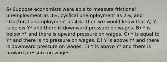 5) Suppose economists were able to measure frictional unemployment as 3%, cyclical unemployment as 2%, and structural unemployment as 4%. Then we would know that A) Y is below Y* and there is downward pressure on wages. B) Y is below Y* and there is upward pressure on wages. C) Y is equal to Y* and there is no pressure on wages. D) Y is above Y* and there is downward pressure on wages. E) Y is above Y* and there is upward pressure on wages.