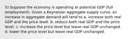 5) Suppose the economy is operating at potential GDP (full employment). Given a Keynesian aggregate supply curve, an increase in aggregate demand will tend to a. increase both real GDP and the price level. b. reduce both real GDP and the price level. c. increase the price level but leave real GDP unchanged. d. lower the price level but leave real GDP unchanged.