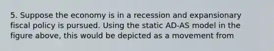 5. Suppose the economy is in a recession and expansionary fiscal policy is pursued. Using the static AD-AS model in the figure above, this would be depicted as a movement from