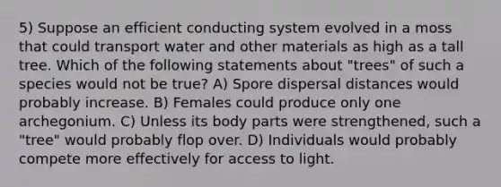 5) Suppose an efficient conducting system evolved in a moss that could transport water and other materials as high as a tall tree. Which of the following statements about "trees" of such a species would not be true? A) Spore dispersal distances would probably increase. B) Females could produce only one archegonium. C) Unless its body parts were strengthened, such a "tree" would probably flop over. D) Individuals would probably compete more effectively for access to light.