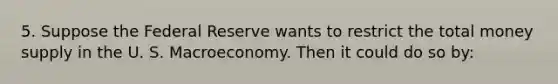 5. Suppose the Federal Reserve wants to restrict the total money supply in the U. S. Macroeconomy. Then it could do so by: