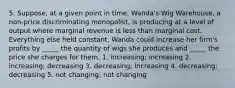 5. Suppose, at a given point in time, Wanda's Wig Warehouse, a non-price discriminating monopolist, is producing at a level of output where marginal revenue is less than marginal cost. Everything else held constant, Wanda could increase her firm's profits by _____ the quantity of wigs she produces and _____ the price she charges for them. 1. increasing; increasing 2. increasing; decreasing 3. decreasing; increasing 4. decreasing; decreasing 5. not changing; not changing