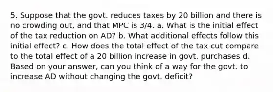 5. Suppose that the govt. reduces taxes by 20 billion and there is no crowding out, and that MPC is 3/4. a. What is the initial effect of the tax reduction on AD? b. What additional effects follow this initial effect? c. How does the total effect of the tax cut compare to the total effect of a 20 billion increase in govt. purchases d. Based on your answer, can you think of a way for the govt. to increase AD without changing the govt. deficit?