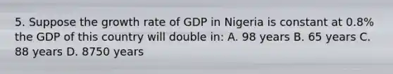 5. Suppose the growth rate of GDP in Nigeria is constant at 0.8% the GDP of this country will double in: A. 98 years B. 65 years C. 88 years D. 8750 years