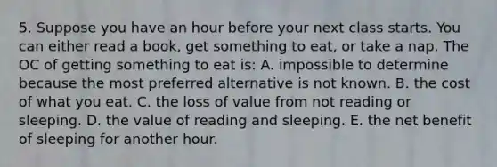 5. Suppose you have an hour before your next class starts. You can either read a book, get something to eat, or take a nap. The OC of getting something to eat is: A. impossible to determine because the most preferred alternative is not known. B. the cost of what you eat. C. the loss of value from not reading or sleeping. D. the value of reading and sleeping. E. the net benefit of sleeping for another hour.